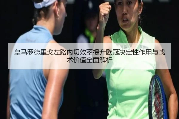 皇马罗德里戈左路内切效率提升欧冠决定性作用与战术价值全面解析