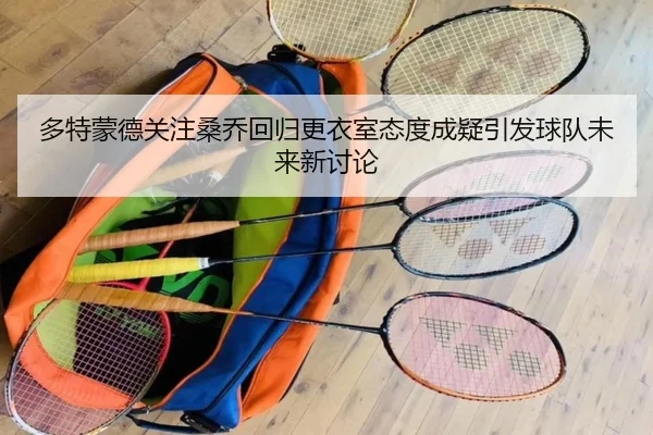 多特蒙德关注桑乔回归更衣室态度成疑引发球队未来新讨论 - kaiyun