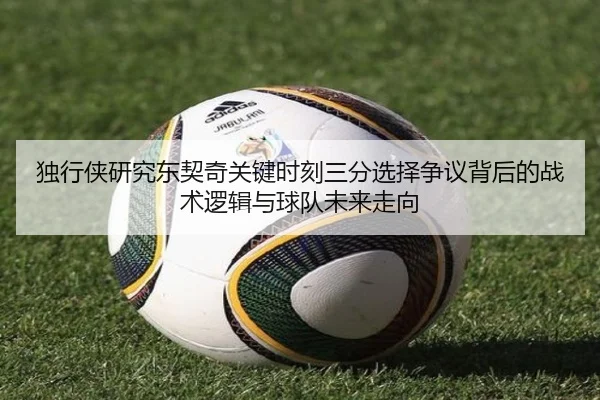 独行侠研究东契奇关键时刻三分选择争议背后的战术逻辑与球队未来走向
