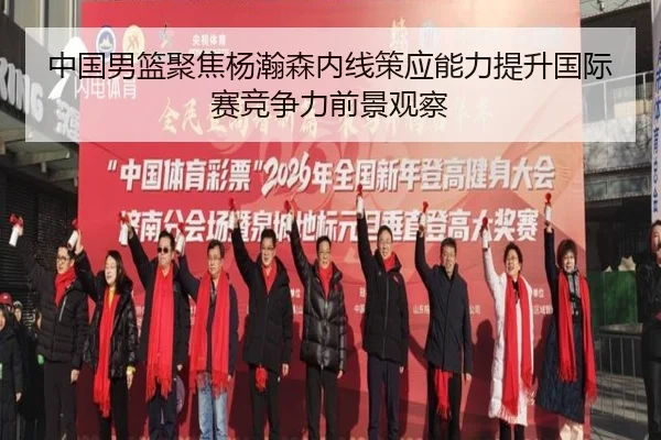 中国男篮聚焦杨瀚森内线策应能力提升国际赛竞争力前景观察