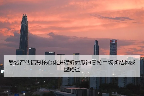 曼城评估福登核心化进程折射瓜迪奥拉中场新结构成型路径